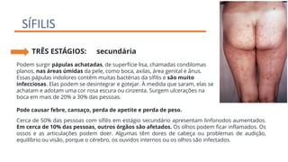 SÍFILIS
TRÊS ESTÁGIOS: secundária
Podem surgir pápulas achatadas, de superfície lisa, chamadas condilomas
planos, nas áreas úmidas da pele, como boca, axilas, área genital e ânus.
Essas pápulas indolores contêm muitas bactérias da sífilis e são muito
infecciosas. Elas podem se desintegrar e gotejar. À medida que saram, elas se
achatam e adotam uma cor rosa escura ou cinzenta. Surgem ulcerações na
boca em mais de 20% a 30% das pessoas.
Pode causar febre, cansaço, perda de apetite e perda de peso.
Cerca de 50% das pessoas com sífilis em estágio secundário apresentam linfonodos aumentados.
Em cerca de 10% das pessoas, outros órgãos são afetados. Os olhos podem ficar inflamados. Os
ossos e as articulações podem doer. Algumas têm dores de cabeça ou problemas de audição,
equilíbrio ou visão, porque o cérebro, os ouvidos internos ou os olhos são infectados.
 