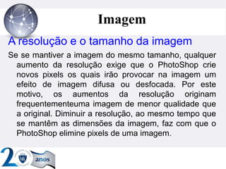 ”
Imagem
A resolução e o tamanho da imagem
Se se mantiver a imagem do mesmo tamanho, qualquer
aumento da resolução exige que o PhotoShop crie
novos pixels os quais irão provocar na imagem um
efeito de imagem difusa ou desfocada. Por este
motivo, os aumentos da resolução originam
frequentementeuma imagem de menor qualidade que
a original. Diminuir a resolução, ao mesmo tempo que
se mantêm as dimensões da imagem, faz com que o
PhotoShop elimine pixels de uma imagem.
 