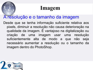 ”
Imagem
A resolução e o tamanho da imagem
Desde que se tenha informação suficiente relativa aos
pixels, diminuir a resolução não causa deterioração na
qualidade da imagem. É vantajoso na digitalização ou
criação de uma imagem usar uma resolução
suficientemente alta de modo a que não seja
necessário aumentar a resolução ou o tamanho da
imagem dentro do PhotoShop.
 