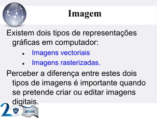 ”
Imagem
Existem dois tipos de representações
gráficas em computador:
 Imagens vectoriais
 Imagens rasterizadas.
Perceber a diferença entre estes dois
tipos de imagens é importante quando
se pretende criar ou editar imagens
digitais.
 