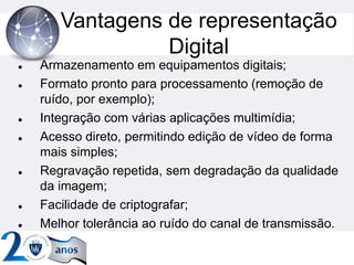 Vantagens de representação
Digital
 Armazenamento em equipamentos digitais;
 Formato pronto para processamento (remoção de
ruído, por exemplo);
 Integração com várias aplicações multimídia;
 Acesso direto, permitindo edição de vídeo de forma
mais simples;
 Regravação repetida, sem degradação da qualidade
da imagem;
 Facilidade de criptografar;
 Melhor tolerância ao ruído do canal de transmissão.
 