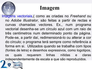 ”
Imagem
Imagens vectoriais,( como as criadas no Freehand ou
no Adobe Illustrator, são feitas a partir de rectas e
curvas chamadas vectores. Ex., num programa
vectorial desenha-se um círculo azul com um raio de
três centímetros num determinado ponto da página.
Pode-se, a partir daí, redimensioná-lo ou alterar a cor
do círculo; o programa terá sempre como referência a
forma em si. Utilizados quando se trabalha com tipos
(fontes de letra) e desenhos expressivos, como logotipos,
os quais requerem linhas nítidas e claras
independentemente da escala a que são reproduzidos.
 