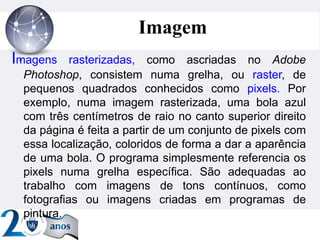 ”
Imagem
Imagens rasterizadas, como ascriadas no Adobe
Photoshop, consistem numa grelha, ou raster, de
pequenos quadrados conhecidos como pixels. Por
exemplo, numa imagem rasterizada, uma bola azul
com três centímetros de raio no canto superior direito
da página é feita a partir de um conjunto de pixels com
essa localização, coloridos de forma a dar a aparência
de uma bola. O programa simplesmente referencia os
pixels numa grelha específica. São adequadas ao
trabalho com imagens de tons contínuos, como
fotografias ou imagens criadas em programas de
pintura.
 