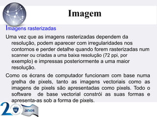 ”
Imagem
Imagens rasterizadas
Uma vez que as imagens rasterizadas dependem da
resolução, podem aparecer com irregularidades nos
contornos e perder detalhe quando forem rasterizadas num
scanner ou criadas a uma baixa resolução (72 ppi, por
exemplo) e impressas posteriormente a uma maior
resolução.
Como os écrans de computador funcionam com base numa
grelha de pixels, tanto as imagens vectoriais como as
imagens de pixels são apresentadas como pixels. Todo o
software de base vectorial constrói as suas formas e
apresenta-as sob a forma de pixels.
 