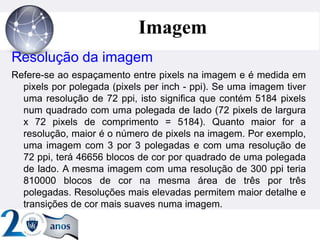 ”
Imagem
Resolução da imagem
Refere-se ao espaçamento entre pixels na imagem e é medida em
pixels por polegada (pixels per inch - ppi). Se uma imagem tiver
uma resolução de 72 ppi, isto significa que contém 5184 pixels
num quadrado com uma polegada de lado (72 pixels de largura
x 72 pixels de comprimento = 5184). Quanto maior for a
resolução, maior é o número de pixels na imagem. Por exemplo,
uma imagem com 3 por 3 polegadas e com uma resolução de
72 ppi, terá 46656 blocos de cor por quadrado de uma polegada
de lado. A mesma imagem com uma resolução de 300 ppi teria
810000 blocos de cor na mesma área de três por três
polegadas. Resoluções mais elevadas permitem maior detalhe e
transições de cor mais suaves numa imagem.
 