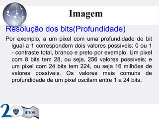 ”
Imagem
Resolução dos bits(Profundidade)
Por exemplo, a um pixel com uma profundidade de bit
igual a 1 correspondem dois valores possíveis: 0 ou 1
- contraste total, branco e preto por exemplo. Um pixel
com 8 bits tem 28, ou seja, 256 valores possíveis; e
um pixel com 24 bits tem 224, ou seja 16 milhões de
valores possíveis. Os valores mais comuns de
profundidade de um pixel oscilam entre 1 e 24 bits.
 