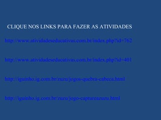 CLIQUE NOS LINKS PARA FAZER AS ATIVIDADES http://www.atividadeseducativas.com.br/index.php?id=762 http://www.atividadeseducativas.com.br/index.php?id=401 http://iguinho.ig.com.br/zuzu/jogos-quebra-cabeca.html http://iguinho.ig.com.br/zuzu/jogo-captureazuzu.html 