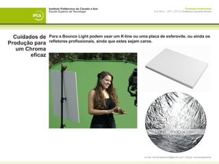Instituto Politécnico do Cávado e Ave                                                Produção Audiovisual
                 Escola Superior de Tecnologia                          Ano letivo - 2011 | 2012 || Professor Leonardo Pereira




  Cuidados de    Para a Bounce Light podem usar um K-line ou uma placa de esferovite, ou ainda os
                 refletores profissionais, ainda que estes sejam caros.
Produção para
   um Chroma
        eficaz




                                                                e-mail: leonardpeartree@gmail.com | Skype: leonardpeartree
 