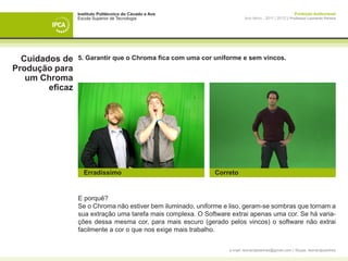 Instituto Politécnico do Cávado e Ave                                                  Produção Audiovisual
                 Escola Superior de Tecnologia                            Ano letivo - 2011 | 2012 || Professor Leonardo Pereira




  Cuidados de    5. Garantir que o Chroma fica com uma cor uniforme e sem vincos.
Produção para
   um Chroma
        eficaz




                   Erradíssimo                                Correto


                 E porquê?
                 Se o Chroma não estiver bem iluminado, uniforme e liso, geram-se sombras que tornam a
                 sua extração uma tarefa mais complexa. O Software extrai apenas uma cor. Se há varia-
                 ções dessa mesma cor, para mais escuro (gerado pelos vincos) o software não extrai
                 facilmente a cor o que nos exige mais trabalho.


                                                                  e-mail: leonardpeartree@gmail.com | Skype: leonardpeartree
 