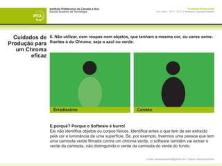 Instituto Politécnico do Cávado e Ave                                                    Produção Audiovisual
                 Escola Superior de Tecnologia                              Ano letivo - 2011 | 2012 || Professor Leonardo Pereira




  Cuidados de    6. Não utilizar, nem roupas nem objetos, que tenham a mesma cor, ou cores seme-
                 lhantes à do Chroma, seja o azul ou verde.
Produção para
   um Chroma
        eficaz




                   Erradíssimo                                 Correto


                 E porquê? Porque o Software é burro!
                 Ele não identifica objetos ou corpos físicos. Identifica antes o que tem de ser extraído
                 pela cor e luminância de uma superfície. Se, por exemplo, tivermos uma pessoa que tem
                 uma camisola verde filmada contra um chroma verde, o software também vai extrair o
                 verde da camisola, não distinguindo o verde da camisola do verde do fundo.


                                                                    e-mail: leonardpeartree@gmail.com | Skype: leonardpeartree
 