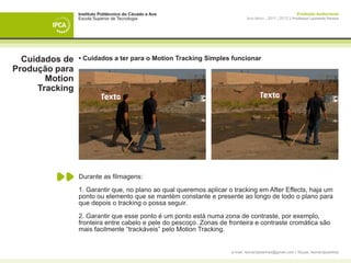 Instituto Politécnico do Cávado e Ave                                                     Produção Audiovisual
                Escola Superior de Tecnologia                               Ano letivo - 2011 | 2012 || Professor Leonardo Pereira




  Cuidados de   • Cuidados a ter para o Motion Tracking Simples funcionar
Produção para
       Motion
     Tracking




                Durante as filmagens:

                1. Garantir que, no plano ao qual queremos aplicar o tracking em After Effects, haja um
                ponto ou elemento que se mantém constante e presente ao longo de todo o plano para
                que depois o tracking o possa seguir.

                2. Garantir que esse ponto é um ponto está numa zona de contraste, por exemplo,
                fronteira entre cabelo e pele do pescoço. Zonas de fronteira e contraste cromática são
                mais facilmente “trackáveis” pelo Motion Tracking.


                                                                    e-mail: leonardpeartree@gmail.com | Skype: leonardpeartree
 