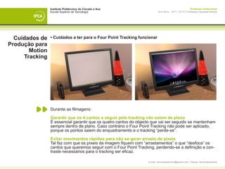 Instituto Politécnico do Cávado e Ave                                                   Produção Audiovisual
                Escola Superior de Tecnologia                             Ano letivo - 2011 | 2012 || Professor Leonardo Pereira




  Cuidados de   • Cuidados a ter para o Four Point Tracking funcionar
Produção para
       Motion
     Tracking




                Durante as filmagens:

                Garantir que os 4 cantos a seguir pelo tracking não saiem de plano
                É essencial garantir que os quatro cantos do objecto que vai ser seguido se mantenham
                sempre dentro de plano. Caso contrário o Four Point Tracking não pode ser aplicado,
                porque os pontos saiem do enquadramento e o tracking “perde-se”.

                Evitar movimentos rápidos para não se gerar arrasto de píxeis
                Tal faz com que os píxeis da imagem fiquem com “arrastamentos” o que “desfoca” os
                cantos que queremos seguir com o Four Point Tracking, perdendo-se a definição e con-
                traste necessários para o tracking ser eficaz.

                                                                  e-mail: leonardpeartree@gmail.com | Skype: leonardpeartree
 