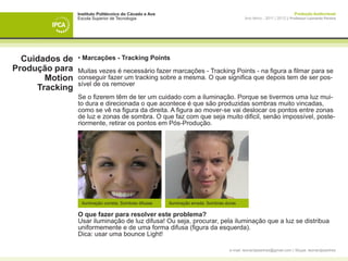 Instituto Politécnico do Cávado e Ave                                                                     Produção Audiovisual
                Escola Superior de Tecnologia                                               Ano letivo - 2011 | 2012 || Professor Leonardo Pereira




  Cuidados de   • Marcações - Tracking Points
Produção para   Muitas vezes é necessário fazer marcações - Tracking Points - na figura a filmar para se
       Motion   conseguir fazer um tracking sobre a mesma. O que significa que depois tem de ser pos-
                sível de os remover
     Tracking
                Se o fizerem têm de ter um cuidado com a iluminação. Porque se tivermos uma luz mui-
                to dura e direcionada o que acontece é que são produzidas sombras muito vincadas,
                como se vê na figura da direita. A figura ao mover-se vai deslocar os pontos entre zonas
                de luz e zonas de sombra. O que faz com que seja muito dificil, senão impossível, poste-
                riormente, retirar os pontos em Pós-Produção.




                 Iluminação correta: Sombras difusas    Iluminação errada: Sombras duras

                O que fazer para resolver este problema?
                Usar iluminação de luz difusa! Ou seja, procurar, pela iluminação que a luz se distribua
                uniformemente e de uma forma difusa (figura da esquerda).
                Dica: usar uma bounce Light!

                                                                                    e-mail: leonardpeartree@gmail.com | Skype: leonardpeartree
 