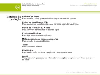 Instituto Politécnico do Cávado e Ave                                                    Produção Audiovisual
               Escola Superior de Tecnologia                              Ano letivo - 2011 | 2012 || Professor Leonardo Pereira




Materiais de   Fita cola (de papel)
               Para prender coisas que eventualmente precisem de ser presas
  produção
               Folhas de papel Branco (A2)
               Para ajudarem a espalhar a luz, caso os focos sejam de luz dirigida

               Placas de esferovite ou K-lines
               Para servirem de refletores ou bounce lights

               Extensões eléctricas
               Para ligar a iluminação e a câmera

               Molas ou ganchos e pequenos suportes
               Para prender e segurar objectos.

               Tripés
               Para suportar a câmera

               Fita Métrica
               Para medir distâncias entre objectos ou pessoas ao screen.

               Atores
               Vão precisar de pessoas para interpretarem as ações que pretendam filmar para o vos-
               so filme.




                                                                  e-mail: leonardpeartree@gmail.com | Skype: leonardpeartree
 