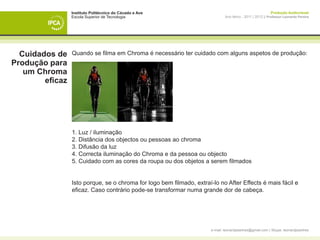 Instituto Politécnico do Cávado e Ave                                                       Produção Audiovisual
                 Escola Superior de Tecnologia                                 Ano letivo - 2011 | 2012 || Professor Leonardo Pereira




  Cuidados de    Quando se filma em Chroma é necessário ter cuidado com alguns aspetos de produção:
Produção para
   um Chroma
        eficaz




                 1. Luz / iluminação
                 2. Distância dos objectos ou pessoas ao chroma
                 3. Difusão da luz
                 4. Correcta iluminação do Chroma e da pessoa ou objecto
                 5. Cuidado com as cores da roupa ou dos objetos a serem filmados


                 Isto porque, se o chroma for logo bem filmado, extraí-lo no After Effects é mais fácil e
                 eficaz. Caso contrário pode-se transformar numa grande dor de cabeça.




                                                                       e-mail: leonardpeartree@gmail.com | Skype: leonardpeartree
 