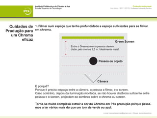Instituto Politécnico do Cávado e Ave                                                                    Produção Audiovisual
                 Escola Superior de Tecnologia                                              Ano letivo - 2011 | 2012 || Professor Leonardo Pereira




  Cuidados de    1. Filmar num espaço que tenha profundidade e espaço suficientes para se filmar
                 em chroma.
Produção para
   um Chroma
        eficaz                                                                                    Green Screen
                                                         Entre o Greenscreen a pessoa devem
                                                         distar pelo menos 1,5 m. Idealmente mais!



                                                                                Pessoa ou objeto




                                                                               Câmera
                 E porquê?
                 Porque é preciso espaço entre a câmera, a pessoa a filmar, e o screen.
                 Caso contrário, depois da iluminação montada, se não houver distância suficiente entre
                 pessoa e o screen, projectam-se sombras sobre o chroma ou screen.

                 Torna-se muito complexo extrair a cor do Chroma em Pós produção porque passa-
                 mos a ter vários mais do que um tom de verde ou azul.
                                                                                    e-mail: leonardpeartree@gmail.com | Skype: leonardpeartree
 