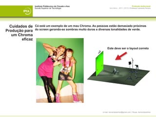 Instituto Politécnico do Cávado e Ave                                             Produção Audiovisual
                 Escola Superior de Tecnologia                       Ano letivo - 2011 | 2012 || Professor Leonardo Pereira




  Cuidados de    Cá está um exemplo de um mau Chroma. As pessoas estão demasiado próximas
                 do screen gerando-se sombras muito duras e diversas tonalidades de verde.
Produção para
   um Chroma
        eficaz

                                                                  Este deve ser o layout correto




                                                             e-mail: leonardpeartree@gmail.com | Skype: leonardpeartree
 
