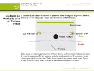 Instituto Politécnico do Cávado e Ave                                                  Produção Audiovisual
                 Escola Superior de Tecnologia                            Ano letivo - 2011 | 2012 || Professor Leonardo Pereira




  Cuidados de    2. Colocar duas luzes o mais difusas possível, atrás do objecto ou pessoa a filmar,
                 ambas a 45º em relação ao screen para o iluminar uniformemente.
Produção para
   um Chroma
        eficaz                                                                    Green Screen



                    Luz do Screen 2 a 45º                                  Luz do Screen 1 a 45º
                                                               Pessoa ou objeto      Certo


                            Luz do Screen 2                                       Luz do Screen 1
                                                                                           Errado

                                                              Câmera

                 Estas luzes são apenas para iluminar o Green Screen uniformemente. Não devem estar
                 à frente da pessoa senão vão ajudar a projectar sombras sobre o Greenscreen, o que
                 nitidamente não é o pretendido. Vocês devem garantir, com estas luzes, que o Green-
                 screen fica uniforme na sua cor para que não tenham dois tons do mesmo.



                                                                  e-mail: leonardpeartree@gmail.com | Skype: leonardpeartree
 