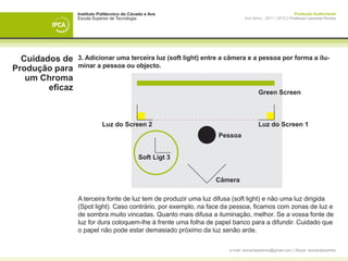 Instituto Politécnico do Cávado e Ave                                                      Produção Audiovisual
                 Escola Superior de Tecnologia                                Ano letivo - 2011 | 2012 || Professor Leonardo Pereira




  Cuidados de    3. Adicionar uma terceira luz (soft light) entre a câmera e a pessoa por forma a ilu-
                 minar a pessoa ou objecto.
Produção para
   um Chroma
        eficaz                                                                        Green Screen



                            Luz do Screen 2                                           Luz do Screen 1
                                                                  Pessoa


                                             Soft Ligt 3


                                                                 Câmera

                 A terceira fonte de luz tem de produzir uma luz difusa (soft light) e não uma luz dirigida
                 (Spot light). Caso contrário, por exemplo, na face da pessoa, ficamos com zonas de luz e
                 de sombra muito vincadas. Quanto mais difusa a iluminação, melhor. Se a vossa fonte de
                 luz for dura coloquem-lhe à frente uma folha de papel banco para a difundir. Cuidado que
                 o papel não pode estar demasiado próximo da luz senão arde.

                                                                      e-mail: leonardpeartree@gmail.com | Skype: leonardpeartree
 
