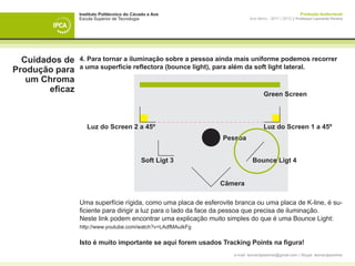Instituto Politécnico do Cávado e Ave                                                    Produção Audiovisual
                 Escola Superior de Tecnologia                              Ano letivo - 2011 | 2012 || Professor Leonardo Pereira




  Cuidados de    4. Para tornar a iluminação sobre a pessoa ainda mais uniforme podemos recorrer
                 a uma superfície reflectora (bounce light), para além da soft light lateral.
Produção para
   um Chroma
        eficaz                                                                      Green Screen



                    Luz do Screen 2 a 45º                                           Luz do Screen 1 a 45º
                                                                 Pessoa


                                             Soft Ligt 3                     Bounce Ligt 4


                                                                Câmera

                 Uma superfície rígida, como uma placa de esferovite branca ou uma placa de K-line, é su-
                 ficiente para dirigir a luz para o lado da face da pessoa que precisa de iluminação.
                 Neste link podem encontrar uma explicação muito simples do que é uma Bounce Light:
                 http://www.youtube.com/watch?v=LAdfMAuIkFg


                 Isto é muito importante se aqui forem usados Tracking Points na figura!
                                                                    e-mail: leonardpeartree@gmail.com | Skype: leonardpeartree
 