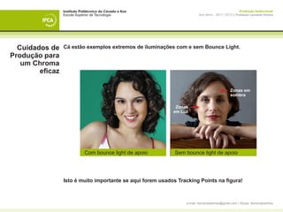 Instituto Politécnico do Cávado e Ave                                                 Produção Audiovisual
                 Escola Superior de Tecnologia                           Ano letivo - 2011 | 2012 || Professor Leonardo Pereira




  Cuidados de    Cá estão exemplos extremos de iluminações com e sem Bounce Light.
Produção para
   um Chroma
        eficaz

                                                                                               Zonas em
                                                                                               sombra

                                                             Zonas
                                                            em Luz




                             Com bounce light de apoio       Sem bounce light de apoio




                 Isto é muito importante se aqui forem usados Tracking Points na figura!



                                                                 e-mail: leonardpeartree@gmail.com | Skype: leonardpeartree
 