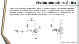 Circuito com polarização fixa
Iremos analisar, de forma independente, a ação da corrente alternada e da corrente contínua em
um transistor. Inicialmente iremos analisar a ação da corrente contínua, para isso devemos
desprezar a presença dos capacitores, uma vez que os capacitores se comportam com um
circuito aberto em CC. Também podemos dividir as fontes para facilitar os cálculos.
 