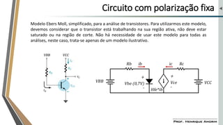 Circuito com polarização fixa
Modelo Ebers Moll, simplificado, para a análise de transistores. Para utilizarmos este modelo,
devemos considerar que o transistor está trabalhando na sua região ativa, não deve estar
saturado ou na região de corte. Não há necessidade de usar este modelo para todas as
análises, neste caso, trata-se apenas de um modelo ilustrativo.
 