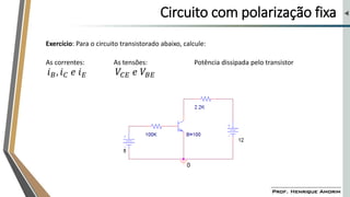Circuito com polarização fixa
Exercício: Para o circuito transistorado abaixo, calcule:
𝑖𝐵, 𝑖𝐶 𝑒 𝑖𝐸
As correntes: As tensões:
𝑉𝐶𝐸 𝑒 𝑉𝐵𝐸
Potência dissipada pelo transistor
 
