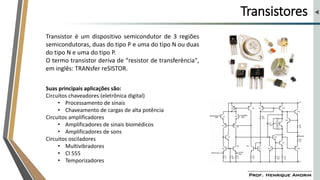 Transistores
Transistor é um dispositivo semicondutor de 3 regiões
semicondutoras, duas do tipo P e uma do tipo N ou duas
do tipo N e uma do tipo P.
O termo transistor deriva de “resistor de transferência",
em inglês: TRANsfer reSISTOR.
Suas principais aplicações são:
Circuitos chaveadores (eletrônica digital)
• Processamento de sinais
• Chaveamento de cargas de alta potência
Circuitos amplificadores
• Amplificadores de sinais biomédicos
• Amplificadores de sons
Circuitos osciladores
• Multivibradores
• CI 555
• Temporizadores
 