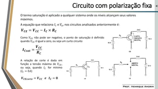 Circuito com polarização fixa
O termo saturação é aplicado a qualquer sistema onde os níveis alcançam seus valores
máximos.
A equação que relaciona 𝐼𝑐 e 𝑉
𝑐𝑒 nos circuitos analisados anteriormente é:
𝑽𝑪𝑬 = 𝑽𝑪𝑪 − 𝑰𝑪 × 𝑹𝑪
Como 𝑉𝐶𝐸 não pode ser negativo, o ponto de saturação é definido
quando 𝑉𝐶𝐸 é igual a zero, ou seja um curto circuito
𝑰𝑪𝒔𝒂𝒕 =
𝑽𝑪𝑪
𝑹𝑪
A relação de corte é dada em
função a tensão máxima de 𝑉𝐶𝐸,
ou seja, quando 𝐼𝐶 for mínimo
(𝐼𝐶 = 0𝐴)
𝑽𝑪𝑬𝒄𝒐𝒓𝒕𝒆 = 𝑽𝑪𝑪 𝒆 𝑰𝑪 = 𝟎
 