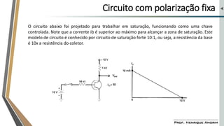Circuito com polarização fixa
O circuito abaixo foi projetado para trabalhar em saturação, funcionando como uma chave
controlada. Note que a corrente ib é superior ao máximo para alcançar a zona de saturação. Este
modelo de circuito é conhecido por circuito de saturação forte 10:1, ou seja, a resistência da base
é 10x a resistência do coletor.
 