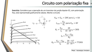 Circuito com polarização fixa
Exercício: Considere que a operação de um transistor de junção bipolar EC, com polarização
fixa, está representado graficamente abaixo. Monte o circuito
𝑉𝐶𝐸 = 𝑉𝐶𝐶 = 20𝑉 𝑝𝑎𝑟𝑎 𝐼𝐶 = 0𝐴
𝐼𝐶𝑠𝑎𝑡 =
𝑉𝐶𝐶
𝑅𝐶
𝑝𝑎𝑟𝑎 𝑉𝐶𝐸 = 0𝑉
𝑅𝐶 =
𝑉𝐶𝐶
𝐼𝐶
=
20
10 ⋅ 10−3
= 2𝐾Ω
𝐼𝐵 =
𝑉𝐶𝐶 − 𝑉𝐵𝐸
𝑅𝐵
𝑅𝐵 =
𝑉𝐶𝐶 − 𝑉𝐵𝐸
𝐼𝐵
=
20 − 0,7
25 ⋅ 10−6
= 772𝐾Ω
 