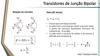 Transistores de Junção Bipolar
𝒊𝑬
𝒊𝑪
𝒊𝑬
𝒊𝑪
𝒊𝑩
𝒊𝑩
Pela LKC temos:
𝑖𝐸 = 𝑖𝐵 + 𝑖𝐶
• A base opera em baixa corrente
• A razão entre a corrente do coletor e da base indica
o ganho do transistor (parâmetro intrínseco do
componente – β ou Hfe).
• A razão entre a corrente do coletor e do emissor é
definida pela constante α
𝛽 = 𝐻𝑓𝑒 =
𝑖𝐶
𝑖𝐵
𝛼 =
𝑖𝐶
𝑖𝐸
𝐼𝐶
𝛼
= 𝐼𝐶 +
𝐼𝐶
𝛽
∴
1
𝛼
= 1 +
1
𝛽
∴ 𝜶 =
𝜷
𝜷 + 𝟏
Relação de corretes
 