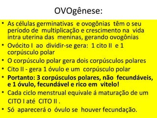 OVOgênese:
• As células germinativas e ovogônias têm o seu
  período de multiplicação e crescimento na vida
  intra uterina das meninas, gerando ovogônias
• Ovócito I ao dividir-se gera: 1 cito II e 1
  corpúsculo polar
• O corpúsculo polar gera dois corpúsculos polares
• Cito II - gera 1 óvulo e um corpúsculo polar
• Portanto: 3 corpúsculos polares, não fecundáveis,
  e 1 óvulo, fecundável e rico em vitelo!
• Cada ciclo menstrual equivale á maturação de um
  CITO I até CITO II .
• Só aparecerá o óvulo se houver fecundação.
 