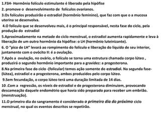 1.FSH- Hormônio folículo estimulante é liberado pela hipófise
                                           http://www.monteleone.med.br/?pg=cicloMenstrual

2. promove o desenvolvimento de folículos ovarianos.
3.Os folículos produzirão o estradiol (hormônio feminino), que faz com que o a mucosa
uterina se desenvolva.
 4.O folículo que se desenvolveu mais, é o principal responsável, nesta fase do ciclo, pela
produção do estradiol
5.Aproximadamente na metade do ciclo menstrual, o estradiol aumenta rapidamente e leva à
liberação de um outro hormônio da hipófise: o LH (hormônio luteinizante).
6. O “pico de LH” levará ao rompimento do folículo e liberação do líquido de seu interior,
juntamente com o ovócito II: é a ovulação.
7.Após a ovulação, no ovário, o folículo se torna uma estrutura chamada corpo lúteo ,
produzirá o segundo hormônio importante para a gravidez: a progesterona.
8.Na primeira fase do ciclo -(folicular) temos ação somente do estradiol. Na segunda fase-
                                                                           estradio
(lútea), estradiol e a progesterona, ambos produzidos pelo corpo lúteo.
 9.Sem fecundação, o corpo lúteo terá uma duração limitada de 14 dias.
10 .Com a regressão, os níveis de estradiol e de progesterona diminuiem, provocando
descameação daquele endométrio que havia sido preparado para receber um embrião.
(menstruação).
11.O primeiro dia do sangramento é considerado o primeiro dia do próximo ciclo
menstrual, no qual os eventos descritos se repetirão.
 