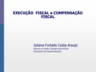 EXECUÇÃO FISCAL e COMPENSAÇÃO
FISCAL
Juliana Furtado Costa Araujo
Doutora em Direito Tributário pela PUC/SP.
Procuradora da Fazenda Nacional.
 