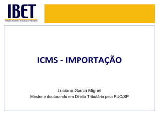 ICMS - IMPORTAÇÃO 
Luciano Garcia Miguel 
Mestre e doutorando em Direito Tributário pela PUC/SP 
 