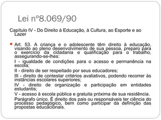 Lei nº8.069/90
Capítulo IV - Do Direito à Educação, à Cultura, ao Esporte e ao
Lazer
 Art. 53. A criança e o adolescente têm direito à educação,
visando ao pleno desenvolvimento de sua pessoa, preparo para
o exercício da cidadania e qualificação para o trabalho,
assegurando-se-lhes:
I - igualdade de condições para o acesso e permanência na
escola;
II - direito de ser respeitado por seus educadores;
III - direito de contestar critérios avaliativos, podendo recorrer às
instâncias escolares superiores;
IV - direito de organização e participação em entidades
estudantis;
V - acesso à escola pública e gratuita próxima de sua residência.
Parágrafo único. É direito dos pais ou responsáveis ter ciência do
processo pedagógico, bem como participar da definição das
propostas educacionais.
 