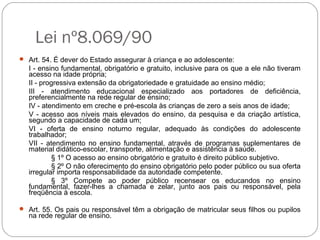 Lei nº8.069/90
 Art. 54. É dever do Estado assegurar à criança e ao adolescente:
I - ensino fundamental, obrigatório e gratuito, inclusive para os que a ele não tiveram
acesso na idade própria;
II - progressiva extensão da obrigatoriedade e gratuidade ao ensino médio;
III - atendimento educacional especializado aos portadores de deficiência,
preferencialmente na rede regular de ensino;
IV - atendimento em creche e pré-escola às crianças de zero a seis anos de idade;
V - acesso aos níveis mais elevados do ensino, da pesquisa e da criação artística,
segundo a capacidade de cada um;
VI - oferta de ensino noturno regular, adequado às condições do adolescente
trabalhador;
VII - atendimento no ensino fundamental, através de programas suplementares de
material didático-escolar, transporte, alimentação e assistência à saúde.
§ 1º O acesso ao ensino obrigatório e gratuito é direito público subjetivo.
§ 2º O não oferecimento do ensino obrigatório pelo poder público ou sua oferta
irregular importa responsabilidade da autoridade competente.
§ 3º Compete ao poder público recensear os educandos no ensino
fundamental, fazer-lhes a chamada e zelar, junto aos pais ou responsável, pela
freqüência à escola.
 Art. 55. Os pais ou responsável têm a obrigação de matricular seus filhos ou pupilos
na rede regular de ensino.
 