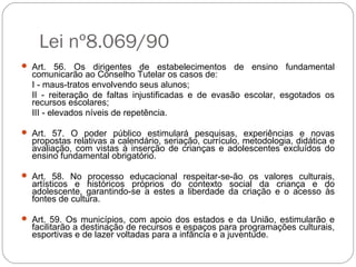 Lei nº8.069/90
 Art. 56. Os dirigentes de estabelecimentos de ensino fundamental
comunicarão ao Conselho Tutelar os casos de:
I - maus-tratos envolvendo seus alunos;
II - reiteração de faltas injustificadas e de evasão escolar, esgotados os
recursos escolares;
III - elevados níveis de repetência.
 Art. 57. O poder público estimulará pesquisas, experiências e novas
propostas relativas a calendário, seriação, currículo, metodologia, didática e
avaliação, com vistas à inserção de crianças e adolescentes excluídos do
ensino fundamental obrigatório.
 Art. 58. No processo educacional respeitar-se-ão os valores culturais,
artísticos e históricos próprios do contexto social da criança e do
adolescente, garantindo-se a estes a liberdade da criação e o acesso às
fontes de cultura.
 Art. 59. Os municípios, com apoio dos estados e da União, estimularão e
facilitarão a destinação de recursos e espaços para programações culturais,
esportivas e de lazer voltadas para a infância e a juventude.
 