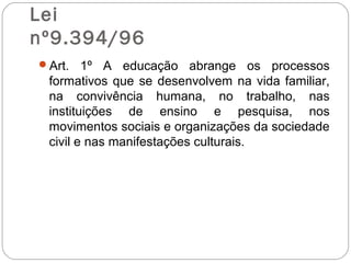 Lei
nº9.394/96
Art. 1º A educação abrange os processos
formativos que se desenvolvem na vida familiar,
na convivência humana, no trabalho, nas
instituições de ensino e pesquisa, nos
movimentos sociais e organizações da sociedade
civil e nas manifestações culturais.
 