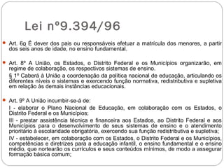 Lei nº9.394/96
 Art. 6o É dever dos pais ou responsáveis efetuar a matrícula dos menores, a partir
dos seis anos de idade, no ensino fundamental.
 Art. 8º A União, os Estados, o Distrito Federal e os Municípios organizarão, em
regime de colaboração, os respectivos sistemas de ensino.
§ 1º Caberá à União a coordenação da política nacional de educação, articulando os
diferentes níveis e sistemas e exercendo função normativa, redistributiva e supletiva
em relação às demais instâncias educacionais.
 Art. 9º A União incumbir-se-á de:
I - elaborar o Plano Nacional de Educação, em colaboração com os Estados, o
Distrito Federal e os Municípios;
III - prestar assistência técnica e financeira aos Estados, ao Distrito Federal e aos
Municípios para o desenvolvimento de seus sistemas de ensino e o atendimento
prioritário à escolaridade obrigatória, exercendo sua função redistributiva e supletiva;
IV - estabelecer, em colaboração com os Estados, o Distrito Federal e os Municípios,
competências e diretrizes para a educação infantil, o ensino fundamental e o ensino
médio, que nortearão os currículos e seus conteúdos mínimos, de modo a assegurar
formação básica comum;
 