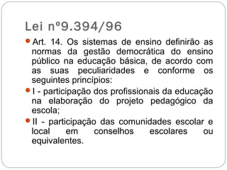 Lei nº9.394/96
Art. 14. Os sistemas de ensino definirão as
normas da gestão democrática do ensino
público na educação básica, de acordo com
as suas peculiaridades e conforme os
seguintes princípios:
I - participação dos profissionais da educação
na elaboração do projeto pedagógico da
escola;
II - participação das comunidades escolar e
local em conselhos escolares ou
equivalentes.
 