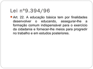 Lei nº9.394/96
Art. 22. A educação básica tem por finalidades
desenvolver o educando, assegurar-lhe a
formação comum indispensável para o exercício
da cidadania e fornecer-lhe meios para progredir
no trabalho e em estudos posteriores.
 