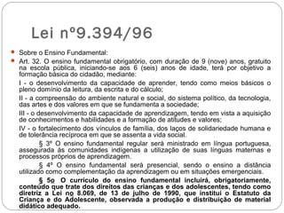 Lei nº9.394/96
 Sobre o Ensino Fundamental:
 Art. 32. O ensino fundamental obrigatório, com duração de 9 (nove) anos, gratuito
na escola pública, iniciando-se aos 6 (seis) anos de idade, terá por objetivo a
formação básica do cidadão, mediante:
I - o desenvolvimento da capacidade de aprender, tendo como meios básicos o
pleno domínio da leitura, da escrita e do cálculo;
II - a compreensão do ambiente natural e social, do sistema político, da tecnologia,
das artes e dos valores em que se fundamenta a sociedade;
III - o desenvolvimento da capacidade de aprendizagem, tendo em vista a aquisição
de conhecimentos e habilidades e a formação de atitudes e valores;
IV - o fortalecimento dos vínculos de família, dos laços de solidariedade humana e
de tolerância recíproca em que se assenta a vida social.
§ 3º O ensino fundamental regular será ministrado em língua portuguesa,
assegurada às comunidades indígenas a utilização de suas línguas maternas e
processos próprios de aprendizagem.
§ 4º O ensino fundamental será presencial, sendo o ensino a distância
utilizado como complementação da aprendizagem ou em situações emergenciais.
§ 5o O currículo do ensino fundamental incluirá, obrigatoriamente,
conteúdo que trate dos direitos das crianças e dos adolescentes, tendo como
diretriz a Lei no 8.069, de 13 de julho de 1990, que institui o Estatuto da
Criança e do Adolescente, observada a produção e distribuição de material
didático adequado.
 