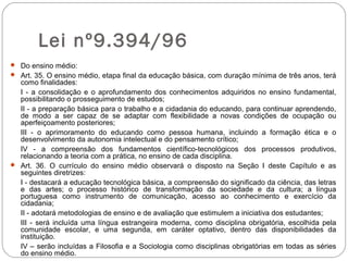 Lei nº9.394/96
 Do ensino médio:
 Art. 35. O ensino médio, etapa final da educação básica, com duração mínima de três anos, terá
como finalidades:
I - a consolidação e o aprofundamento dos conhecimentos adquiridos no ensino fundamental,
possibilitando o prosseguimento de estudos;
II - a preparação básica para o trabalho e a cidadania do educando, para continuar aprendendo,
de modo a ser capaz de se adaptar com flexibilidade a novas condições de ocupação ou
aperfeiçoamento posteriores;
III - o aprimoramento do educando como pessoa humana, incluindo a formação ética e o
desenvolvimento da autonomia intelectual e do pensamento crítico;
IV - a compreensão dos fundamentos científico-tecnológicos dos processos produtivos,
relacionando a teoria com a prática, no ensino de cada disciplina.
 Art. 36. O currículo do ensino médio observará o disposto na Seção I deste Capítulo e as
seguintes diretrizes:
I - destacará a educação tecnológica básica, a compreensão do significado da ciência, das letras
e das artes; o processo histórico de transformação da sociedade e da cultura; a língua
portuguesa como instrumento de comunicação, acesso ao conhecimento e exercício da
cidadania;
II - adotará metodologias de ensino e de avaliação que estimulem a iniciativa dos estudantes;
III - será incluída uma língua estrangeira moderna, como disciplina obrigatória, escolhida pela
comunidade escolar, e uma segunda, em caráter optativo, dentro das disponibilidades da
instituição.
IV – serão incluídas a Filosofia e a Sociologia como disciplinas obrigatórias em todas as séries
do ensino médio.
 