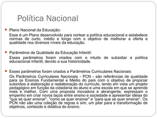 Política Nacional
 Plano Nacional da Educação:
Esse é um Plano desenvolvido para nortear a política educacional e estabelece
normas de curto, médio e longo com o objetivo de melhorar a oferta e
qualidade nos diversos níveis da educação.
 Parâmetros de Qualidade da Educação Infantil:
Esses parâmetros foram criados com o intuito de subsidiar a política
educacional infantil, devido a sua historicidade.
 Esses parâmetros foram criados a Parâmetros Curriculares Nacionais:
Os Parâmetros Curriculares Nacionais - PCN - são referências de qualidade
para os Ensinos Fundamental e Médio do país com o objetivo de propiciar
subsídios à elaboração e reelaboração do currículo, tendo em vista um projeto
pedagógico em função da cidadania do aluno e uma escola em que se aprende
mais e melhor. Com uma proposta inovadora e abrangente, expressam o
empenho em criar novos laços entre ensino e sociedade e apresentar idéias do
"que se quer ensinar", "como se quer ensinar" e "para que se quer ensinar“. Os
PCN não são uma coleção de regras e sim, um pilar para a transformação de
objetivos, conteúdo e didática do ensino.
 