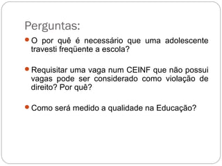 Perguntas:
O por quê é necessário que uma adolescente
travesti freqüente a escola?
Requisitar uma vaga num CEINF que não possui
vagas pode ser considerado como violação de
direito? Por quê?
Como será medido a qualidade na Educação?
 