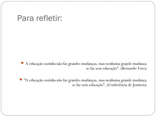 Para refletir:
 A educação sozinha não faz grandes mudanças, mas nenhuma grande mudança
se faz sem educação”. (Bernardo Toro)
 “A educação sozinha não faz grandes mudanças, mas nenhuma grande mudança
se faz sem educação”. (Conferência de Jontiem)
 