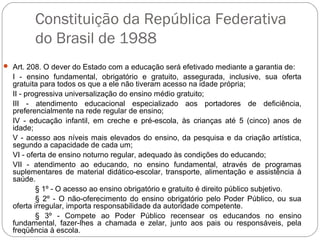 Constituição da República Federativa
do Brasil de 1988
 Art. 208. O dever do Estado com a educação será efetivado mediante a garantia de:
I - ensino fundamental, obrigatório e gratuito, assegurada, inclusive, sua oferta
gratuita para todos os que a ele não tiveram acesso na idade própria;
II - progressiva universalização do ensino médio gratuito;
III - atendimento educacional especializado aos portadores de deficiência,
preferencialmente na rede regular de ensino;
IV - educação infantil, em creche e pré-escola, às crianças até 5 (cinco) anos de
idade;
V - acesso aos níveis mais elevados do ensino, da pesquisa e da criação artística,
segundo a capacidade de cada um;
VI - oferta de ensino noturno regular, adequado às condições do educando;
VII - atendimento ao educando, no ensino fundamental, através de programas
suplementares de material didático-escolar, transporte, alimentação e assistência à
saúde.
§ 1º - O acesso ao ensino obrigatório e gratuito é direito público subjetivo.
§ 2º - O não-oferecimento do ensino obrigatório pelo Poder Público, ou sua
oferta irregular, importa responsabilidade da autoridade competente.
§ 3º - Compete ao Poder Público recensear os educandos no ensino
fundamental, fazer-lhes a chamada e zelar, junto aos pais ou responsáveis, pela
freqüência à escola.
 